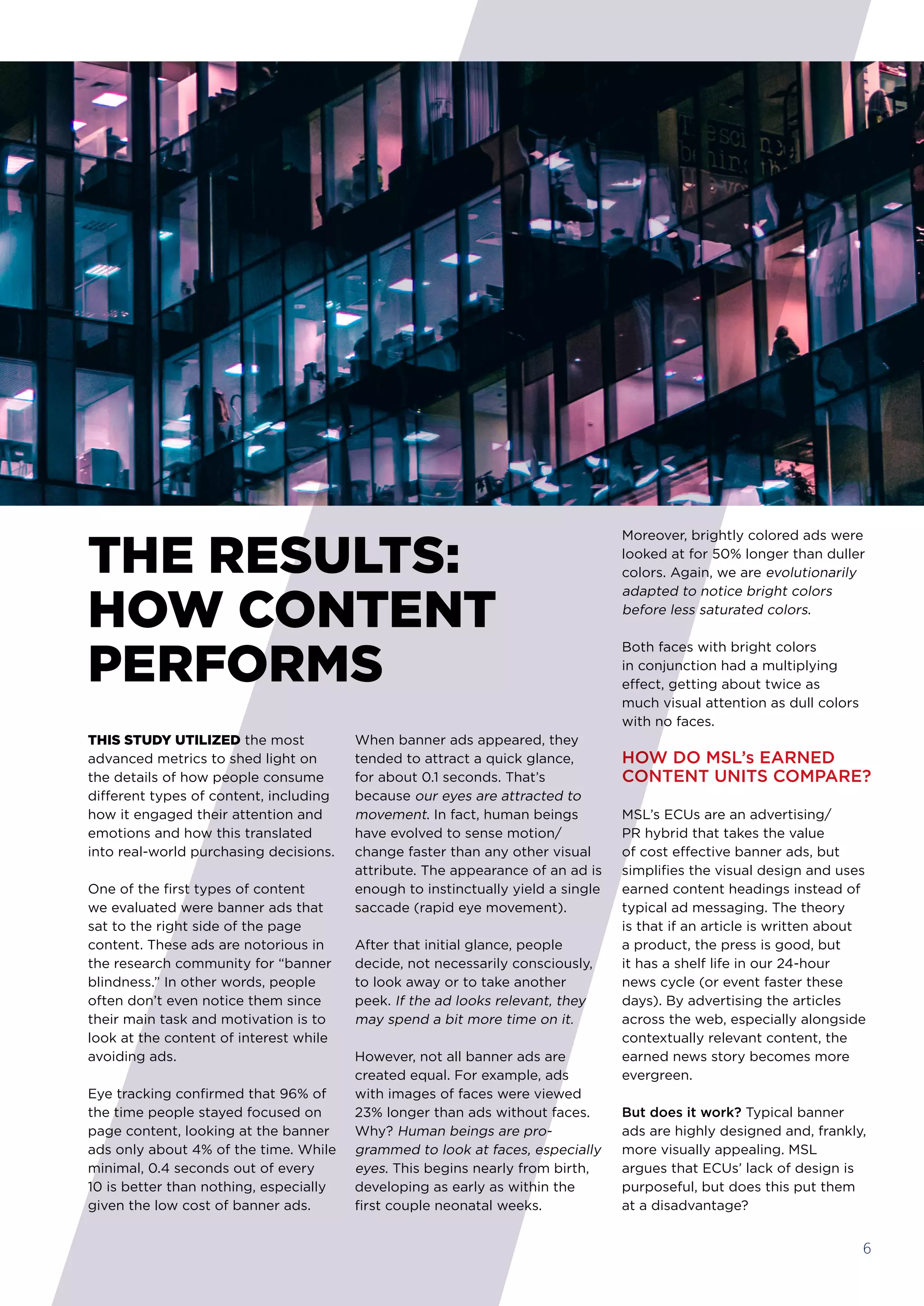 Moreover, brightly colored ads were
looked at for 50% longer than duller
colors. Again, we are evolutionarily
adapted to notice bright colors
before less saturated colors. 
Both faces with bright colors 
in conjunction had a multiplying
effect, getting about twice as
much visual attention as dull colors
with no faces.
HOW DO MSL’s EARNED
CONTENT UNITS COMPARE?
MSL’s ECUs are an advertising/
PR hybrid that takes the value
of cost effective banner ads, but
simplifies the visual design and uses
earned content headings instead of
typical ad messaging. The theory
is that if an article is written about
a product, the press is good, but
it has a shelf life in our 24-hour
news cycle (or event faster these
days). By advertising the articles
across the web, especially alongside
contextually relevant content, the
earned news story becomes more
evergreen.
But does it work? Typical banner
ads are highly designed and, frankly,
more visually appealing. MSL
argues that ECUs’ lack of design is
purposeful, but does this put them
at a disadvantage?
THIS STUDY UTILIZED the most
advanced metrics to shed light on
the details of how people consume
different types of content, including
how it engaged their attention and
emotions and how this translated
into real-world purchasing decisions. 
One of the first types of content
we evaluated were banner ads that
sat to the right side of the page
content. These ads are notorious in
the research community for “banner
blindness.” In other words, people
often don’t even notice them since
their main task and motivation is to
look at the content of interest while
avoiding ads.
Eye tracking confirmed that 96% of
the time people stayed focused on
page content, looking at the banner
ads only about 4% of the time. While
minimal, 0.4 seconds out of every
10 is better than nothing, especially
given the low cost of banner ads. 
When banner ads appeared, they
tended to attract a quick glance,
for about 0.1 seconds. That’s
because our eyes are attracted to
movement. In fact, human beings
have evolved to sense motion/
change faster than any other visual
attribute. The appearance of an ad is
enough to instinctually yield a single
saccade (rapid eye movement).
After that initial glance, people
decide, not necessarily consciously,
to look away or to take another
peek. If the ad looks relevant, they
may spend a bit more time on it.
However, not all banner ads are
created equal. For example, ads
with images of faces were viewed
23% longer than ads without faces.
Why? Human beings are pro-
grammed to look at faces, especially
eyes. This begins nearly from birth,
developing as early as within the
first couple neonatal weeks.
THE RESULTS:
HOW CONTENT
PERFORMS
6
 