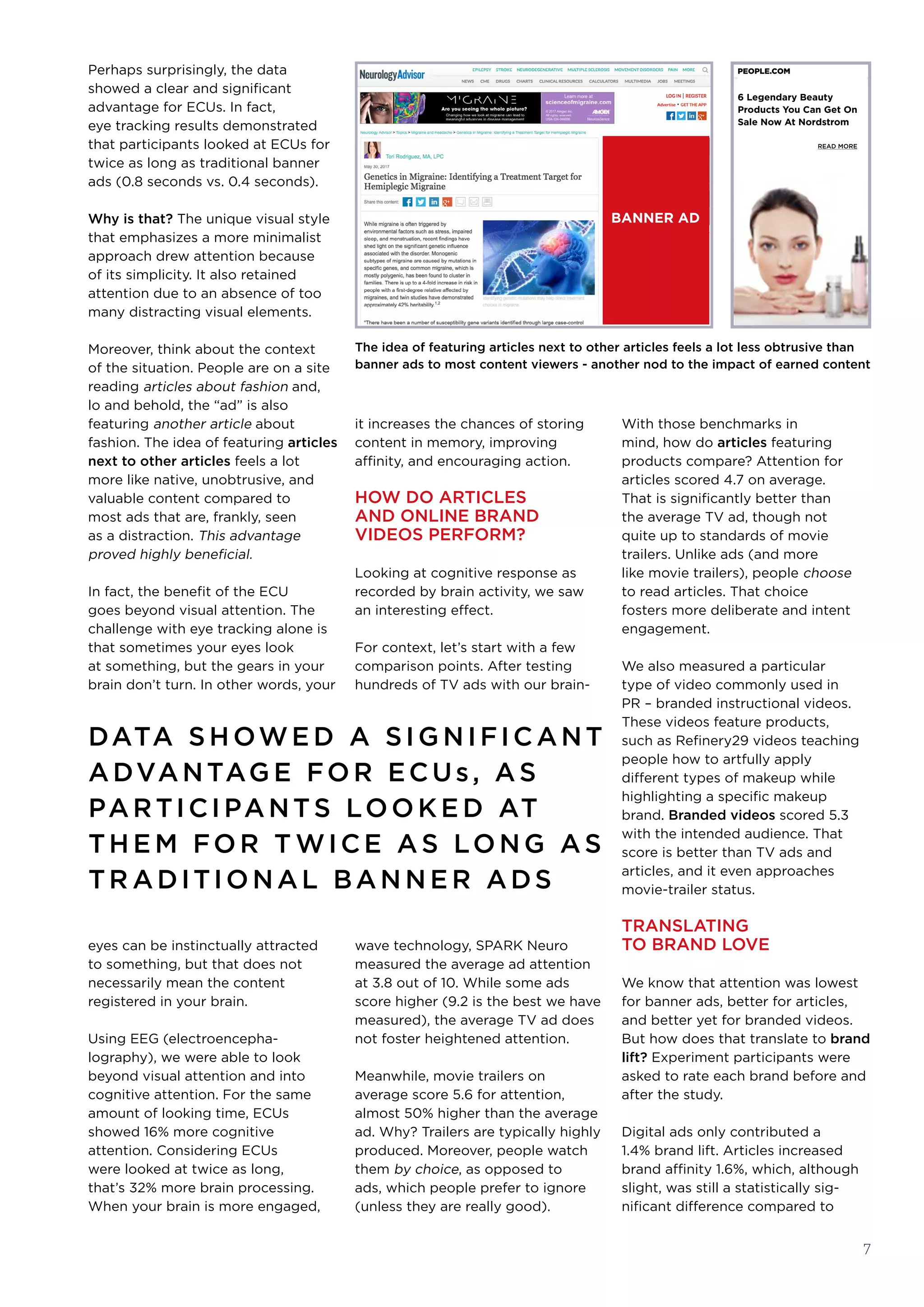 it increases the chances of storing
content in memory, improving
affinity, and encouraging action.
HOW DO ARTICLES
AND ONLINE BRAND
VIDEOS PERFORM?
Looking at cognitive response as
recorded by brain activity, we saw
an interesting effect. 
For context, let’s start with a few
comparison points. After testing
hundreds of TV ads with our brain-
wave technology, SPARK Neuro
measured the average ad attention
at 3.8 out of 10. While some ads
score higher (9.2 is the best we have
measured), the average TV ad does
not foster heightened attention. 
Meanwhile, movie trailers on
average score 5.6 for attention,
almost 50% higher than the average
ad. Why? Trailers are typically highly
produced. Moreover, people watch
them by choice, as opposed to
ads, which people prefer to ignore
(unless they are really good).
With those benchmarks in
mind, how do articles featuring
products compare? Attention for
articles scored 4.7 on average.
That is significantly better than
the average TV ad, though not
quite up to standards of movie
trailers. Unlike ads (and more 
like movie trailers), people choose 
to read articles. That choice
fosters more deliberate and intent
engagement.
We also measured a particular
type of video commonly used in
PR – branded instructional videos.
These videos feature products,
such as Refinery29 videos teaching
people how to artfully apply
different types of makeup while
highlighting a specific makeup
brand. Branded videos scored 5.3
with the intended audience. That
score is better than TV ads and
articles, and it even approaches
movie-trailer status.
TRANSLATING
TO BRAND LOVE
We know that attention was lowest
for banner ads, better for articles,
and better yet for branded videos.
But how does that translate to brand
lift? Experiment participants were
asked to rate each brand before and
after the study.
Digital ads only contributed a
1.4% brand lift. Articles increased
brand affinity 1.6%, which, although
slight, was still a statistically sig-
nificant difference compared to
Perhaps surprisingly, the data
showed a clear and significant
advantage for ECUs. In fact,
eye tracking results demonstrated
that participants looked at ECUs for
twice as long as traditional banner
ads (0.8 seconds vs. 0.4 seconds). 
Why is that? The unique visual style
that emphasizes a more minimalist
approach drew attention because
of its simplicity. It also retained
attention due to an absence of too
many distracting visual elements. 
Moreover, think about the context
of the situation. People are on a site
reading articles about fashion and,
lo and behold, the “ad” is also
featuring another article about
fashion. The idea of featuring articles
next to other articles feels a lot
more like native, unobtrusive, and
valuable content compared to
most ads that are, frankly, seen
as a distraction. This advantage
proved highly beneficial. 
In fact, the benefit of the ECU
goes beyond visual attention. The
challenge with eye tracking alone is
that sometimes your eyes look
at something, but the gears in your
brain don’t turn. In other words, your
eyes can be instinctually attracted
to something, but that does not
necessarily mean the content
registered in your brain.
Using EEG (electroencepha-
lography), we were able to look
beyond visual attention and into
cognitive attention. For the same
amount of looking time, ECUs
showed 16% more cognitive
attention. Considering ECUs
were looked at twice as long,
that’s 32% more brain processing. 
When your brain is more engaged,
The idea of featuring articles next to other articles feels a lot less obtrusive than
banner ads to most content viewers - another nod to the impact of earned content
7
PEOPLE.COM
6 Legendary Beauty
Products You Can Get On
Sale Now At Nordstrom
READ MORE
DATA SHOWE D A SIG NIFICANT
ADVANTAG E FOR ECUs, AS
PARTICIPANTS LOOKE D AT
TH E M FOR T WICE AS LONG AS
TR ADITIONAL BAN N E R ADS
BANNER AD
 
