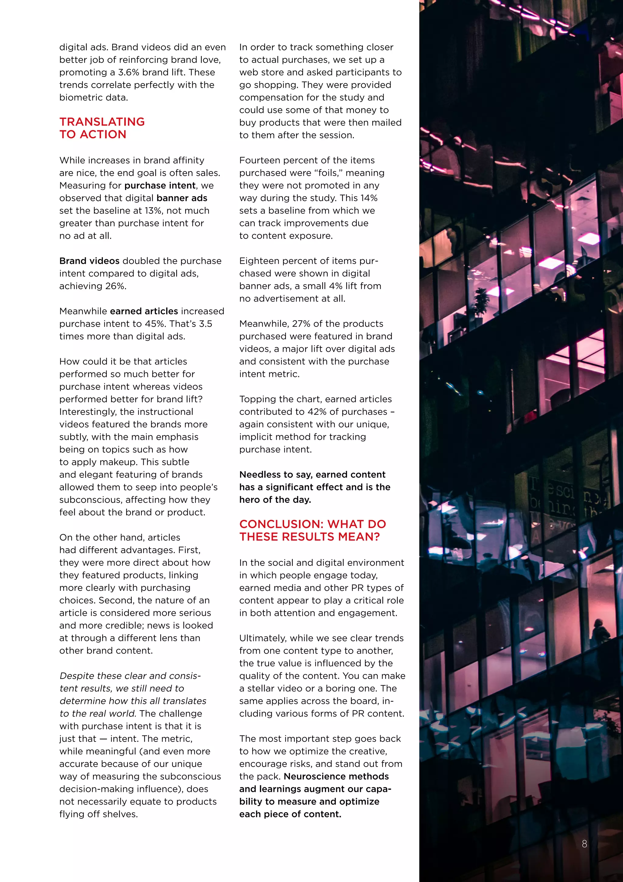digital ads. Brand videos did an even
better job of reinforcing brand love,
promoting a 3.6% brand lift. These
trends correlate perfectly with the
biometric data.
TRANSLATING
TO ACTION
While increases in brand affinity
are nice, the end goal is often sales.
Measuring for purchase intent, we
observed that digital banner ads 
set the baseline at 13%, not much
greater than purchase intent for
no ad at all. 
Brand videos doubled the purchase
intent compared to digital ads,
achieving 26%. 
Meanwhile earned articles increased
purchase intent to 45%. That’s 3.5
times more than digital ads.
How could it be that articles
performed so much better for
purchase intent whereas videos
performed better for brand lift?
Interestingly, the instructional
videos featured the brands more
subtly, with the main emphasis
being on topics such as how
to apply makeup. This subtle
and elegant featuring of brands
allowed them to seep into people’s
subconscious, affecting how they
feel about the brand or product.
On the other hand, articles
had different advantages. First,
they were more direct about how
they featured products, linking
more clearly with purchasing
choices. Second, the nature of an
article is considered more serious
and more credible; news is looked
at through a different lens than
other brand content.
Despite these clear and consis-
tent results, we still need to
determine how this all translates
to the real world. The challenge
with purchase intent is that it is
just that — intent. The metric,
while meaningful (and even more
accurate because of our unique
way of measuring the subconscious
decision-making influence), does
not necessarily equate to products
flying off shelves.
In order to track something closer
to actual purchases, we set up a
web store and asked participants to
go shopping. They were provided
compensation for the study and
could use some of that money to
buy products that were then mailed
to them after the session.
Fourteen percent of the items
purchased were “foils,” meaning
they were not promoted in any
way during the study. This 14%
sets a baseline from which we
can track improvements due
to content exposure. 
Eighteen percent of items pur-
chased were shown in digital
banner ads, a small 4% lift from
no advertisement at all.
Meanwhile, 27% of the products
purchased were featured in brand
videos, a major lift over digital ads
and consistent with the purchase
intent metric. 
Topping the chart, earned articles
contributed to 42% of purchases –
again consistent with our unique,
implicit method for tracking
purchase intent. 
Needless to say, earned content
has a significant effect and is the
hero of the day.
CONCLUSION: WHAT DO
THESE RESULTS MEAN?
In the social and digital environment
in which people engage today,
earned media and other PR types of
content appear to play a critical role
in both attention and engagement.  
Ultimately, while we see clear trends
from one content type to another,
the true value is influenced by the
quality of the content. You can make
a stellar video or a boring one. The
same applies across the board, in-
cluding various forms of PR content.
The most important step goes back
to how we optimize the creative,
encourage risks, and stand out from
the pack. Neuroscience methods
and learnings augment our capa-
bility to measure and optimize
each piece of content.
8
 