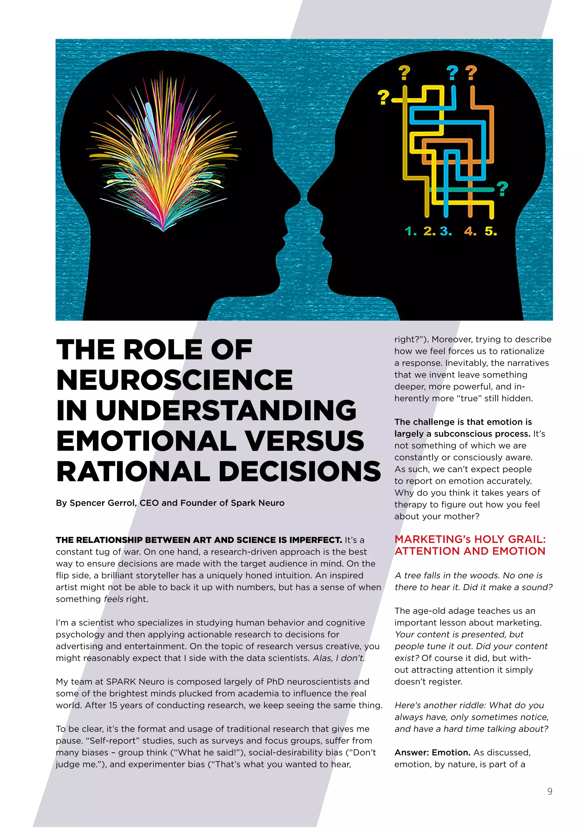 THE RELATIONSHIP BETWEEN ART AND SCIENCE IS IMPERFECT. It’s a
constant tug of war. On one hand, a research-driven approach is the best
way to ensure decisions are made with the target audience in mind. On the
flip side, a brilliant storyteller has a uniquely honed intuition. An inspired
artist might not be able to back it up with numbers, but has a sense of when
something feels right.
I’m a scientist who specializes in studying human behavior and cognitive
psychology and then applying actionable research to decisions for
advertising and entertainment. On the topic of research versus creative, you
might reasonably expect that I side with the data scientists. Alas, I don’t. 
My team at SPARK Neuro is composed largely of PhD neuroscientists and
some of the brightest minds plucked from academia to influence the real
world. After 15 years of conducting research, we keep seeing the same thing. 
To be clear, it’s the format and usage of traditional research that gives me
pause. “Self-report” studies, such as surveys and focus groups, suffer from
many biases – group think (“What he said!”), social-desirability bias (“Don’t
judge me.”), and experimenter bias (“That’s what you wanted to hear,
right?”). Moreover, trying to describe
how we feel forces us to rationalize
a response. Inevitably, the narratives
that we invent leave something
deeper, more powerful, and in-
herently more “true” still hidden.
The challenge is that emotion is
largely a subconscious process. It’s
not something of which we are
constantly or consciously aware.
As such, we can’t expect people
to report on emotion accurately.
Why do you think it takes years of
therapy to figure out how you feel
about your mother?
MARKETING’s HOLY GRAIL:
ATTENTION AND EMOTION
A tree falls in the woods. No one is
there to hear it. Did it make a sound? 
The age-old adage teaches us an
important lesson about marketing. 
Your content is presented, but
people tune it out. Did your content
exist? Of course it did, but with-
out attracting attention it simply
doesn’t register.
Here’s another riddle: What do you
always have, only sometimes notice,
and have a hard time talking about?
Answer: Emotion. As discussed,
emotion, by nature, is part of a
THE ROLE OF
NEUROSCIENCE
IN UNDERSTANDING 
EMOTIONAL VERSUS
RATIONAL DECISIONS
By Spencer Gerrol, CEO and Founder of Spark Neuro
9
 