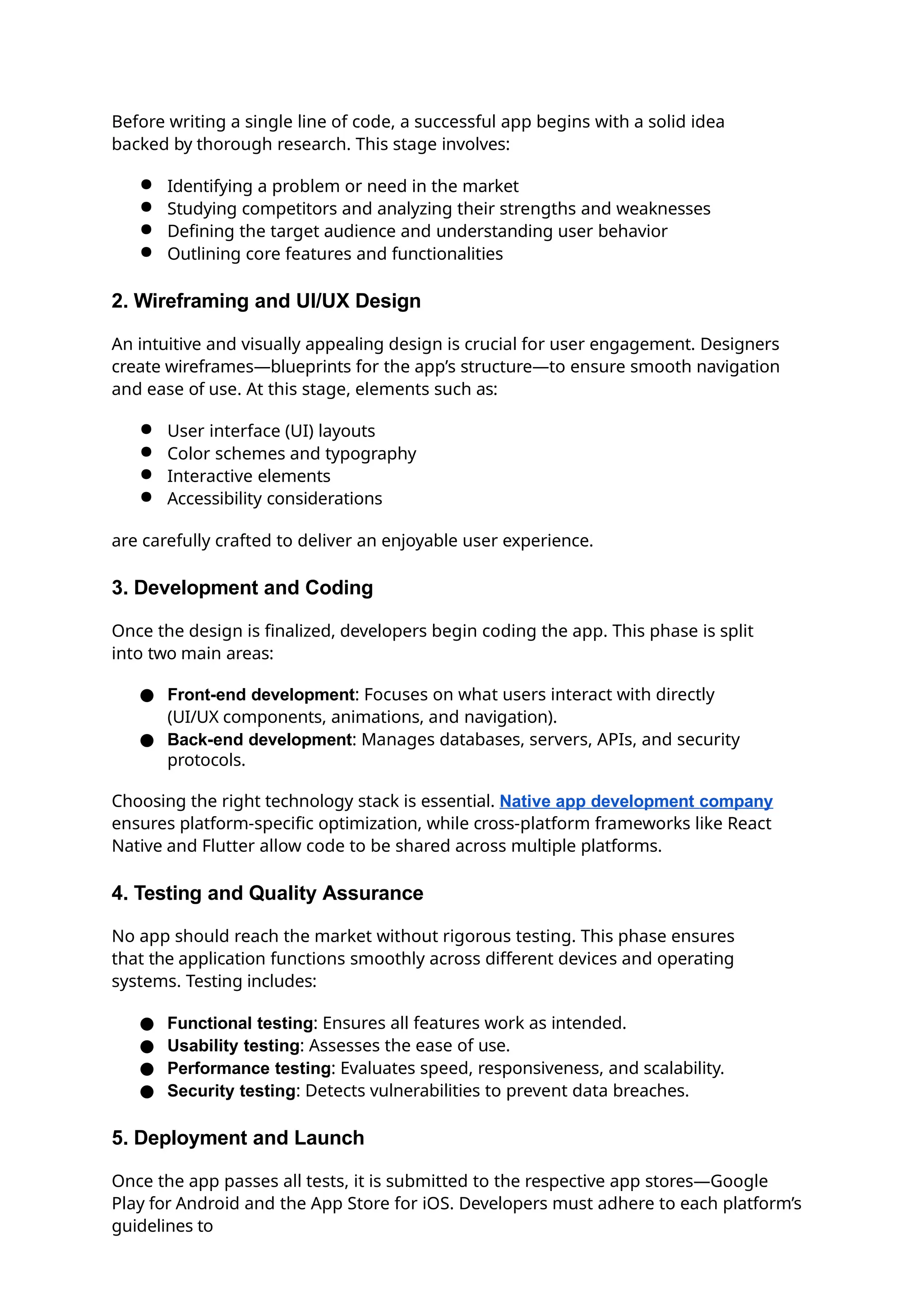 Before writing a single line of code, a successful app begins with a solid idea
backed by thorough research. This stage involves:
● Identifying a problem or need in the market
● Studying competitors and analyzing their strengths and weaknesses
● Defining the target audience and understanding user behavior
● Outlining core features and functionalities
2. Wireframing and UI/UX Design
An intuitive and visually appealing design is crucial for user engagement. Designers
create wireframes—blueprints for the app’s structure—to ensure smooth navigation
and ease of use. At this stage, elements such as:
● User interface (UI) layouts
● Color schemes and typography
● Interactive elements
● Accessibility considerations
are carefully crafted to deliver an enjoyable user experience.
3. Development and Coding
Once the design is finalized, developers begin coding the app. This phase is split
into two main areas:
● Front-end development: Focuses on what users interact with directly
(UI/UX components, animations, and navigation).
● Back-end development: Manages databases, servers, APIs, and security
protocols.
Choosing the right technology stack is essential. Native app development company
ensures platform-specific optimization, while cross-platform frameworks like React
Native and Flutter allow code to be shared across multiple platforms.
4. Testing and Quality Assurance
No app should reach the market without rigorous testing. This phase ensures
that the application functions smoothly across different devices and operating
systems. Testing includes:
● Functional testing: Ensures all features work as intended.
● Usability testing: Assesses the ease of use.
● Performance testing: Evaluates speed, responsiveness, and scalability.
● Security testing: Detects vulnerabilities to prevent data breaches.
5. Deployment and Launch
Once the app passes all tests, it is submitted to the respective app stores—Google
Play for Android and the App Store for iOS. Developers must adhere to each platform’s
guidelines to
 