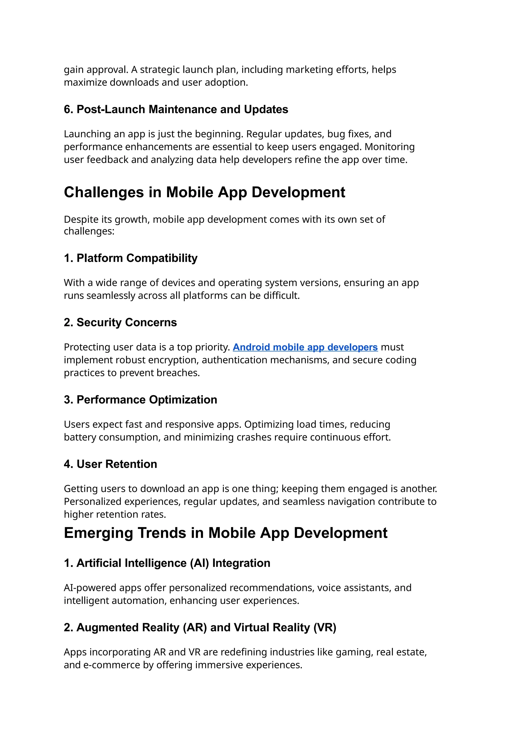 gain approval. A strategic launch plan, including marketing efforts, helps
maximize downloads and user adoption.
6. Post-Launch Maintenance and Updates
Launching an app is just the beginning. Regular updates, bug fixes, and
performance enhancements are essential to keep users engaged. Monitoring
user feedback and analyzing data help developers refine the app over time.
Challenges in Mobile App Development
Despite its growth, mobile app development comes with its own set of
challenges:
1. Platform Compatibility
With a wide range of devices and operating system versions, ensuring an app
runs seamlessly across all platforms can be difficult.
2. Security Concerns
Protecting user data is a top priority. Android mobile app developers must
implement robust encryption, authentication mechanisms, and secure coding
practices to prevent breaches.
3. Performance Optimization
Users expect fast and responsive apps. Optimizing load times, reducing
battery consumption, and minimizing crashes require continuous effort.
4. User Retention
Getting users to download an app is one thing; keeping them engaged is another.
Personalized experiences, regular updates, and seamless navigation contribute to
higher retention rates.
Emerging Trends in Mobile App Development
1. Artificial Intelligence (AI) Integration
AI-powered apps offer personalized recommendations, voice assistants, and
intelligent automation, enhancing user experiences.
2. Augmented Reality (AR) and Virtual Reality (VR)
Apps incorporating AR and VR are redefining industries like gaming, real estate,
and e-commerce by offering immersive experiences.
 