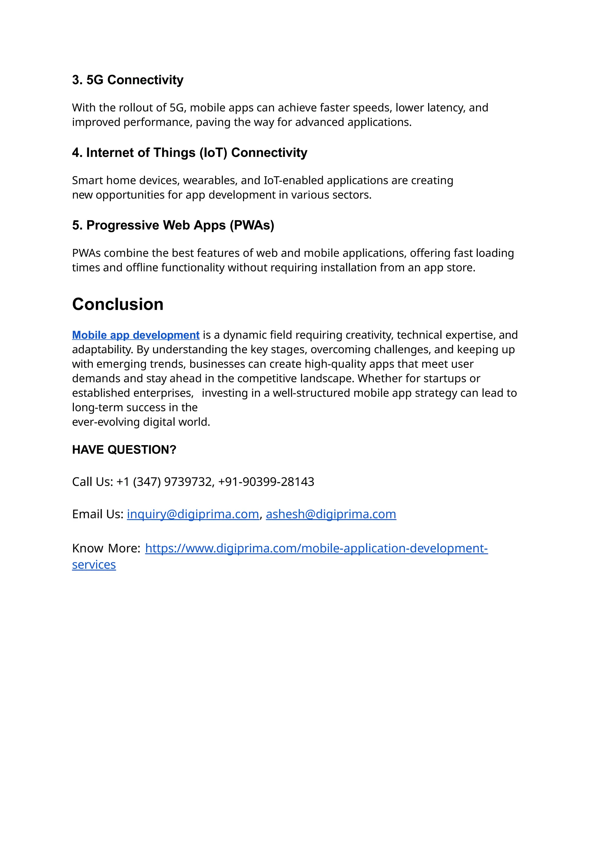 3. 5G Connectivity
With the rollout of 5G, mobile apps can achieve faster speeds, lower latency, and
improved performance, paving the way for advanced applications.
4. Internet of Things (IoT) Connectivity
Smart home devices, wearables, and IoT-enabled applications are creating
new opportunities for app development in various sectors.
5. Progressive Web Apps (PWAs)
PWAs combine the best features of web and mobile applications, offering fast loading
times and offline functionality without requiring installation from an app store.
Conclusion
Mobile app development is a dynamic field requiring creativity, technical expertise, and
adaptability. By understanding the key stages, overcoming challenges, and keeping up
with emerging trends, businesses can create high-quality apps that meet user
demands and stay ahead in the competitive landscape. Whether for startups or
established enterprises, investing in a well-structured mobile app strategy can lead to
long-term success in the
ever-evolving digital world.
HAVE QUESTION?
Call Us: +1 (347) 9739732, +91-90399-28143
Email Us: inquiry@digiprima.com, ashesh@digiprima.com
Know More: https://www.digiprima.com/mobile-application-development-
services
 
