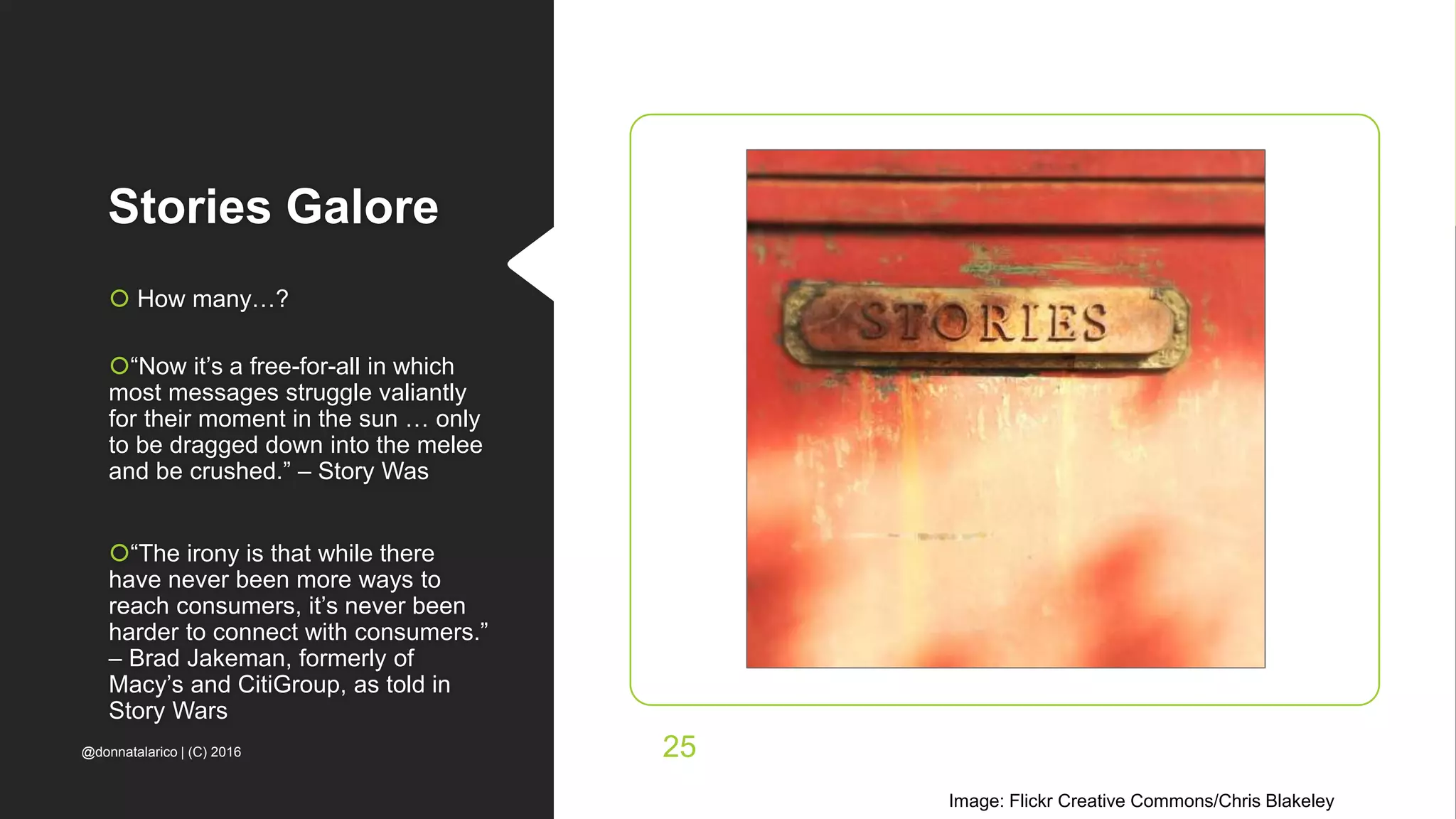 Stories Galore
 How many…?
“Now it’s a free-for-all in which
most messages struggle valiantly
for their moment in the sun … only
to be dragged down into the melee
and be crushed.” – Story Was
“The irony is that while there
have never been more ways to
reach consumers, it’s never been
harder to connect with consumers.”
– Brad Jakeman, formerly of
Macy’s and CitiGroup, as told in
Story Wars
Image: Flickr Creative Commons/Chris Blakeley
@donnatalarico | (C) 2016 25
 