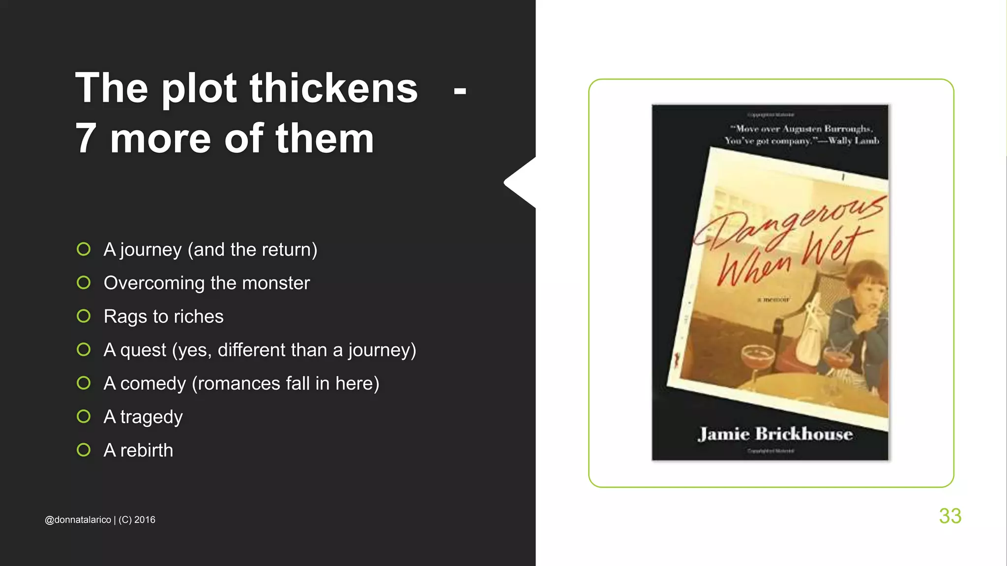 The plot thickens -
7 more of them
 A journey (and the return)
 Overcoming the monster
 Rags to riches
 A quest (yes, different than a journey)
 A comedy (romances fall in here)
 A tragedy
 A rebirth
@donnatalarico | (C) 2016 33
 