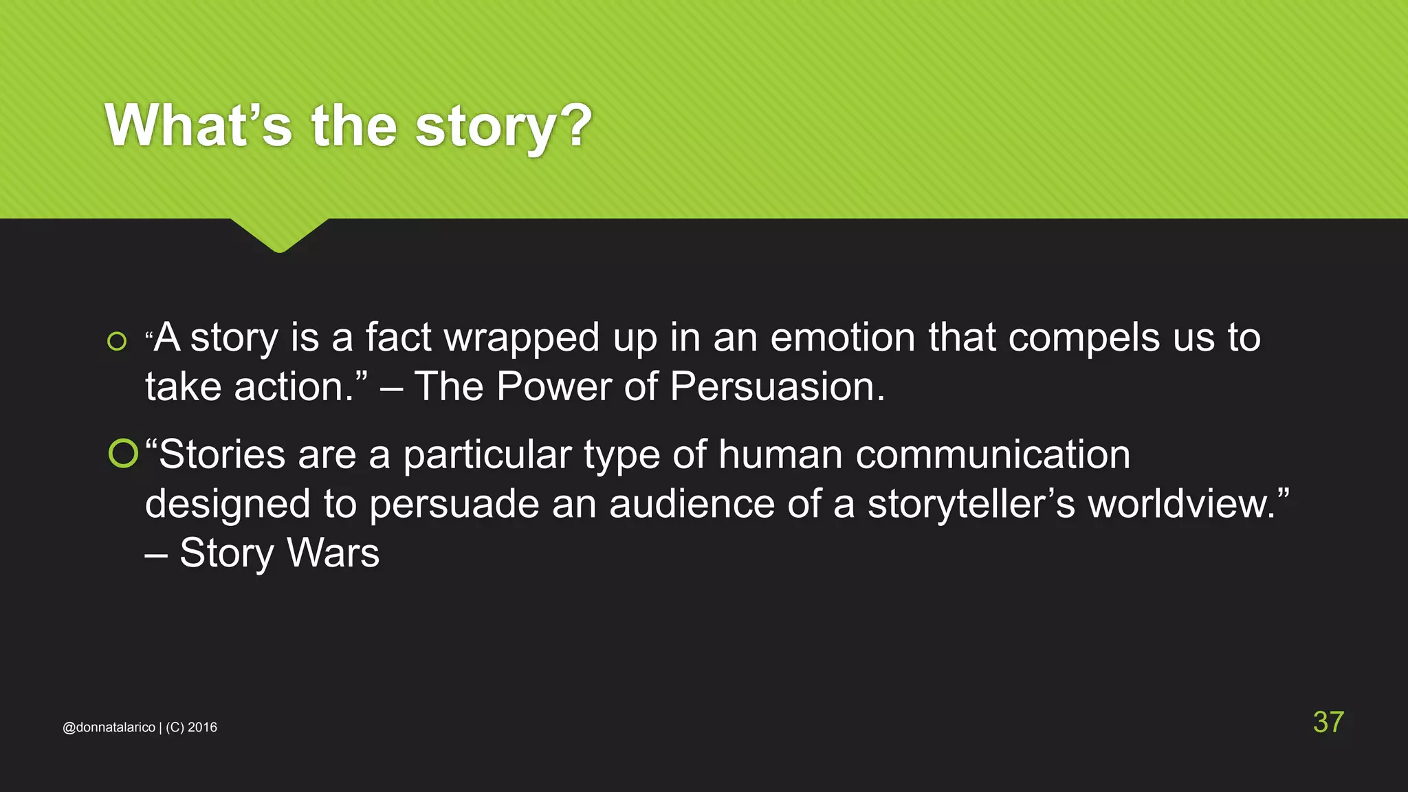What’s the story?
 “A story is a fact wrapped up in an emotion that compels us to
take action.” – The Power of Persuasion.
“Stories are a particular type of human communication
designed to persuade an audience of a storyteller’s worldview.”
– Story Wars
@donnatalarico | (C) 2016 37
 