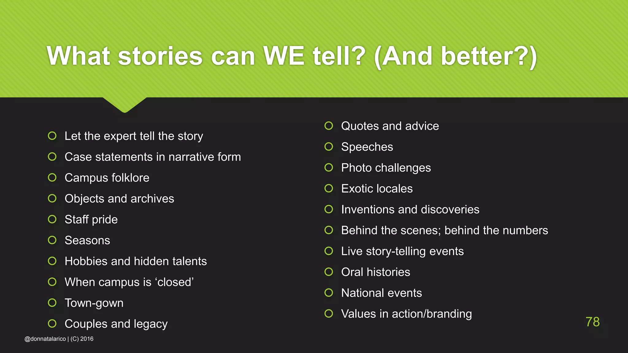 What stories can WE tell? (And better?)
 Let the expert tell the story
 Case statements in narrative form
 Campus folklore
 Objects and archives
 Staff pride
 Seasons
 Hobbies and hidden talents
 When campus is ‘closed’
 Town-gown
 Couples and legacy
 Quotes and advice
 Speeches
 Photo challenges
 Exotic locales
 Inventions and discoveries
 Behind the scenes; behind the numbers
 Live story-telling events
 Oral histories
 National events
 Values in action/branding
@donnatalarico | (C) 2016
78
 