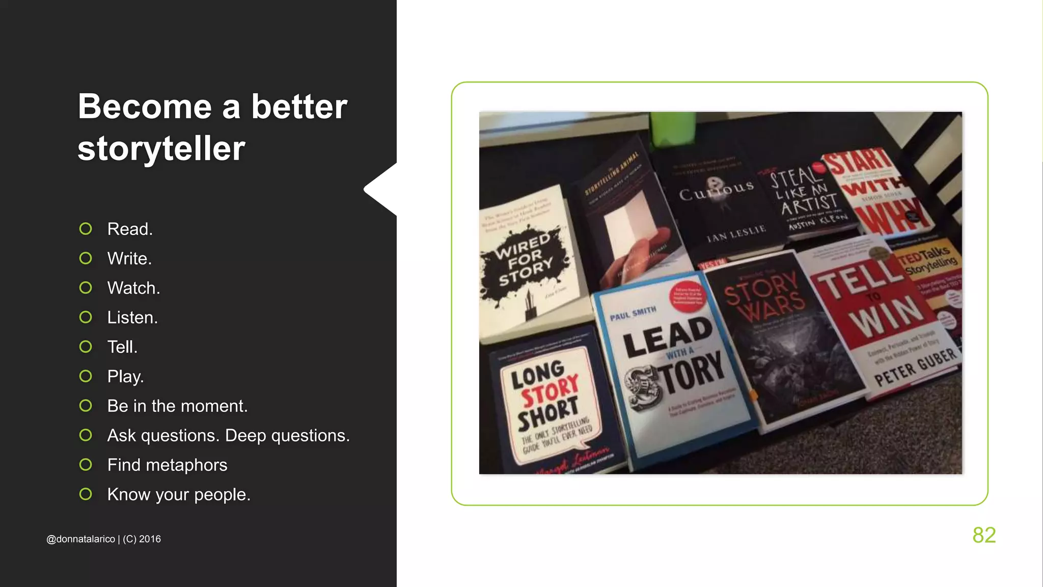 Become a better
storyteller
 Read.
 Write.
 Watch.
 Listen.
 Tell.
 Play.
 Be in the moment.
 Ask questions. Deep questions.
 Find metaphors
 Know your people.
@donnatalarico | (C) 2016 82
 