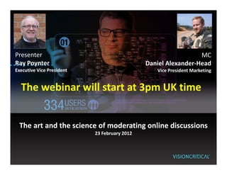 Presenter                                                       MC
Ray Poynter                                   Daniel Alexander-Head
Executive Vice President                         Vice President Marketing


  The webinar will start at 3pm UK time


 The art and the science of moderating online discussions
                           23 February 2012
 