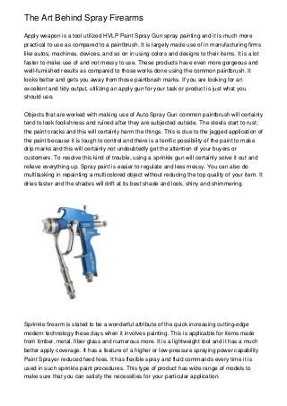 The Art Behind Spray Firearms
Apply weapon is a tool utilized HVLP Paint Spray Gun spray painting and it is much more
practical to use as compared to a paintbrush. It is largely made use of in manufacturing firms
like autos, machines, devices, and so on in using colors and designs to their items. It is a lot
faster to make use of and not messy to use. These products have even more gorgeous and
well-furnished results as compared to those works done using the common paintbrush. It
looks better and gets you away from those paintbrush marks. If you are looking for an
excellent and tidy output, utilizing an apply gun for your task or product is just what you
should use.
Objects that are worked with making use of Auto Spray Gun common paintbrush will certainly
tend to look foolishness and ruined after they are subjected outside. The steels start to rust;
the paint cracks and this will certainly harm the things. This is due to the jagged application of
the paint because it is tough to control and there is a terrific possibility of the paint to make
drip marks and this will certainly not undoubtedly get the attention of your buyers or
customers. To resolve this kind of trouble, using a sprinkle gun will certainly solve it out and
relieve everything up. Spray paint is easier to regulate and less messy. You can also do
multitasking in repainting a multicolored object without reducing the top quality of your item. It
dries faster and the shades will drift at its best shade and look, shiny and shimmering.
Sprinkle firearm is stated to be a wonderful attribute of the quick increasing cutting-edge
modern technology these days when it involves painting. This is applicable for items made
from timber, metal, fiber glass and numerous more. It is a lightweight tool and it has a much
better apply coverage. It has a feature of a higher or low-pressure spraying power capability
Paint Sprayer reduced feed fees. It has flexible spray and fluid commands every time it is
used in such sprinkle paint procedures. This type of product has wide range of models to
make sure that you can satisfy the necessities for your particular application.
 