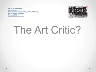 GILES SUTHERLAND
The Art Critic?
Duncan of Jordanstone College of Art and Design
The University of Dundee
February, 2015
gsutherland@dundee.ac.uk
The Art Critic?
 