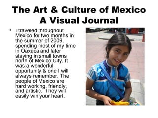 The Art & Culture of Mexico
A Visual Journal
• I traveled throughout
Mexico for two months in
the summer of 2009,
spending most of my time
in Oaxaca and later
staying in small towns
north of Mexico City. It
was a wonderful
opportunity & one I will
always remember. The
people of Mexico are
hard working, friendly,
and artistic. They will
easily win your heart.
 