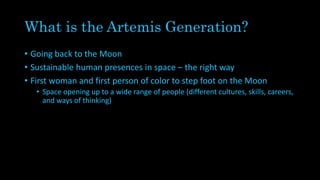 What is the Artemis Generation?
• Going back to the Moon
• Sustainable human presences in space – the right way
• First woman and first person of color to step foot on the Moon
• Space opening up to a wide range of people (different cultures, skills, careers,
and ways of thinking)
 