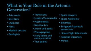 What is Your Role in the Artemis
Generation?
• Astronauts
• Scientists
• Engineers
• Pilots
• Medical doctors
• Geologists
• Technicians
• Leaders/Commander
• Psychologists
• Nutritionists
• Artists and poets
• Photographers
• Story tellers and
communicators
• Tour guides
• Space Lawyers
• Space Architects
• Botanists
• Softgoods/spacesuit
seamstress
• Space Flight Attendants
• Robotics Operators
• Miners
 