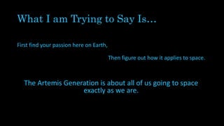 What I am Trying to Say Is…
First find your passion here on Earth,
Then figure out how it applies to space.
The Artemis Generation is about all of us going to space
exactly as we are.
 