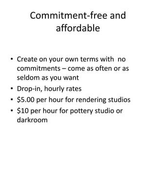 Commitment-free and
          affordable

• Create on your own terms with no
  commitments – come as often or as
  seldom as you want
• Drop-in, hourly rates
• $5.00 per hour for rendering studios
• $10 per hour for pottery studio or
  darkroom
 