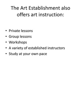 The Art Establishment also
       offers art instruction:

•   Private lessons
•   Group lessons
•   Workshops
•   A variety of established instructors
•   Study at your own pace
 