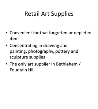 Retail Art Supplies

• Convenient for that forgotten or depleted
  item
• Concentrating in drawing and
  painting, photography, pottery and
  sculpture supplies
• The only art supplier in Bethlehem /
  Fountain Hill
 