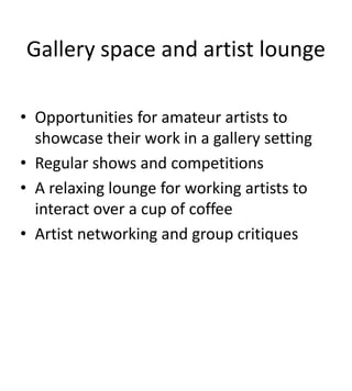Gallery space and artist lounge

• Opportunities for amateur artists to
  showcase their work in a gallery setting
• Regular shows and competitions
• A relaxing lounge for working artists to
  interact over a cup of coffee
• Artist networking and group critiques
 