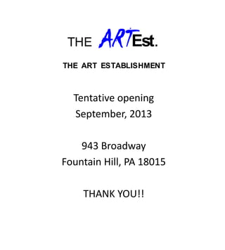 THE    ARTEst.
THE ART ESTABLISHMENT



  Tentative opening
  September, 2013

    943 Broadway
Fountain Hill, PA 18015

    THANK YOU!!
 