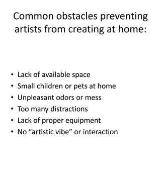 Common obstacles preventing
artists from creating at home:



•   Lack of available space
•   Small children or pets at home
•   Unpleasant odors or mess
•   Too many distractions
•   Lack of proper equipment
•   No “artistic vibe” or interaction
 