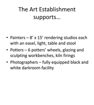 The Art Establishment
           supports…


• Painters – 8’ x 15’ rendering studios each
  with an easel, light, table and stool
• Potters – 6 potters’ wheels, glazing and
  sculpting workbenches, kiln firings
• Photographers – fully equipped black and
  white darkroom facility
 