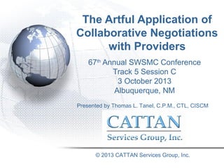 The Artful Application of
Collaborative Negotiations
with Providers
67th Annual SWSMC Conference
Track 5 Session C
3 October 2013
Albuquerque, NM
Presented by Thomas L. Tanel, C.P.M., CTL, CISCM

© 2013 CATTAN Services Group, Inc.

 