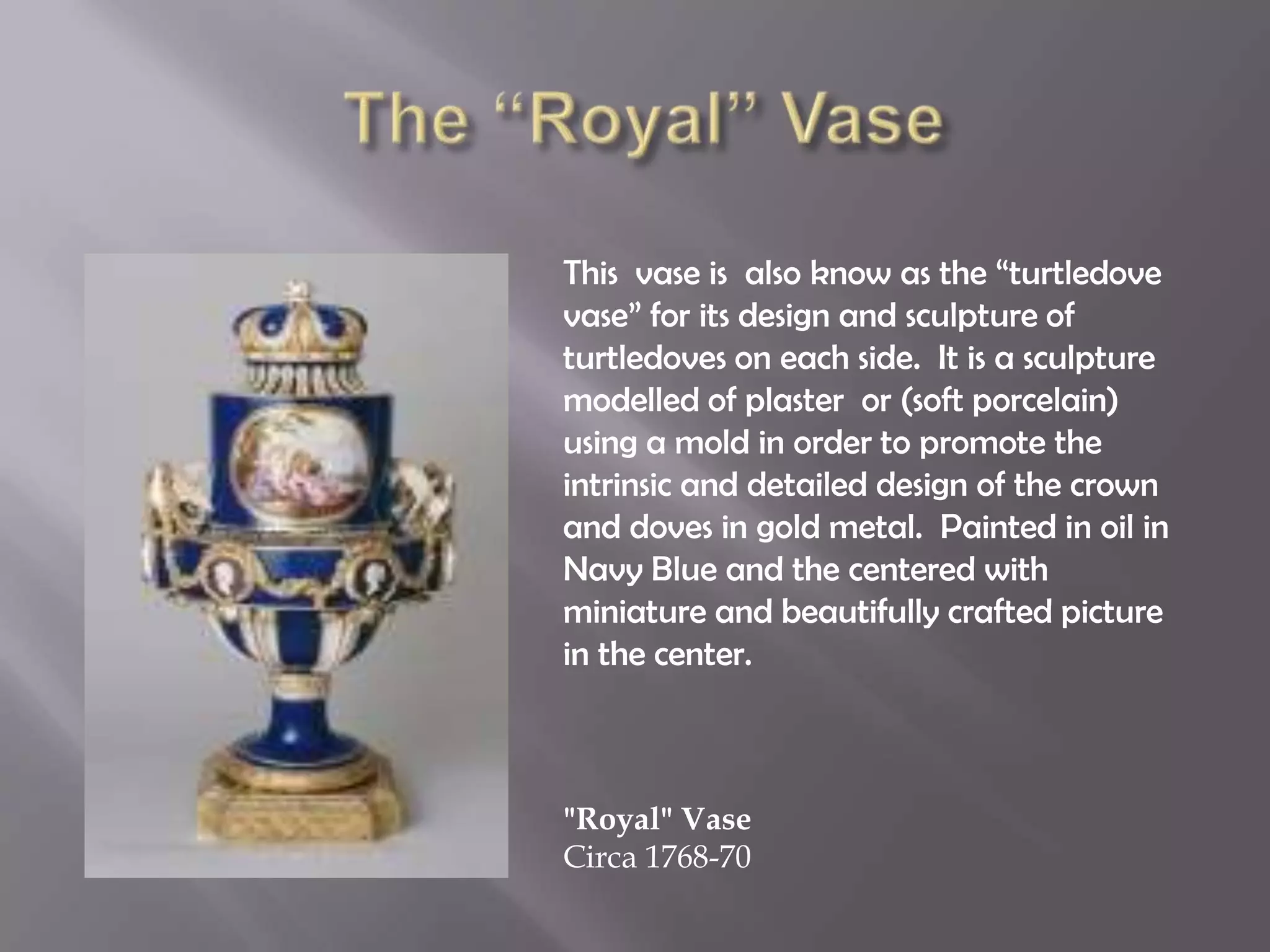 This vase is also know as the “turtledove
vase” for its design and sculpture of
turtledoves on each side. It is a sculpture
modelled of plaster or (soft porcelain)
using a mold in order to promote the
intrinsic and detailed design of the crown
and doves in gold metal. Painted in oil in
Navy Blue and the centered with
miniature and beautifully crafted picture
in the center.
"Royal" Vase
Circa 1768-70
 