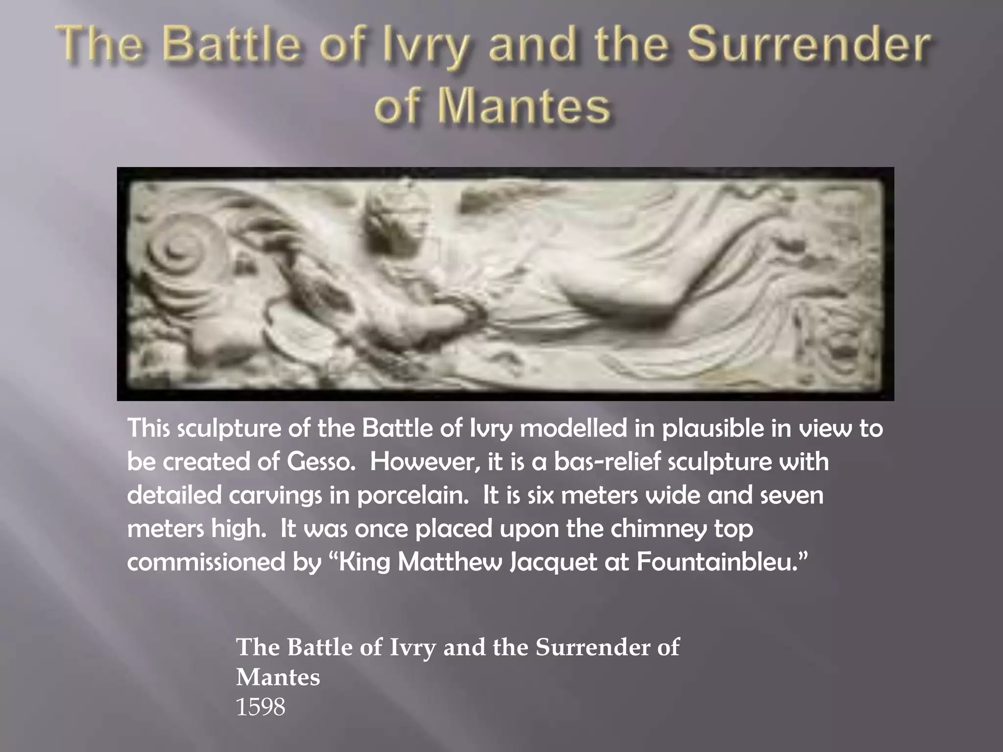 This sculpture of the Battle of Ivry modelled in plausible in view to
be created of Gesso. However, it is a bas-relief sculpture with
detailed carvings in porcelain. It is six meters wide and seven
meters high. It was once placed upon the chimney top
commissioned by “King Matthew Jacquet at Fountainbleu.”
The Battle of Ivry and the Surrender of
Mantes
1598
 