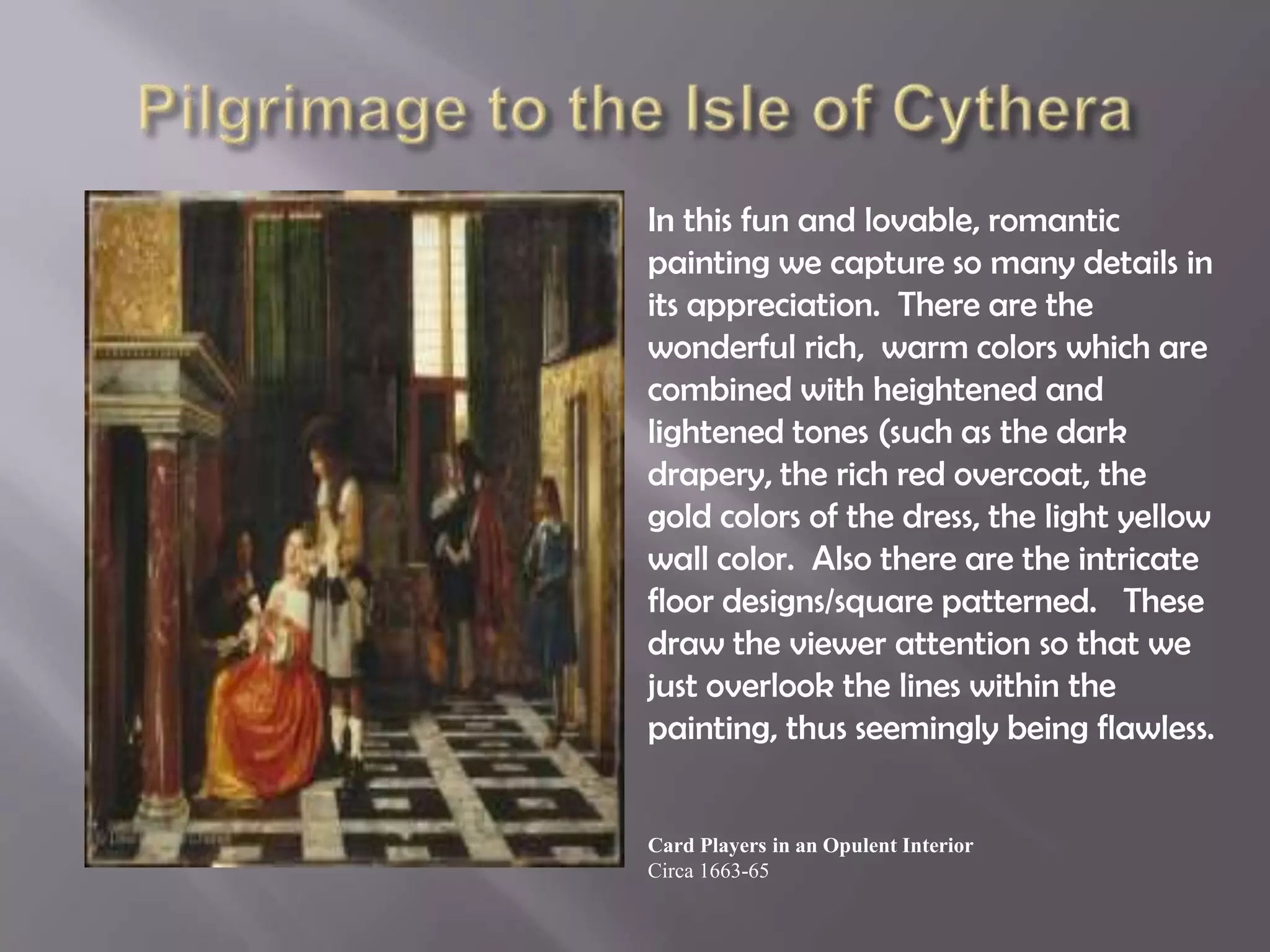 In this fun and lovable, romantic
painting we capture so many details in
its appreciation. There are the
wonderful rich, warm colors which are
combined with heightened and
lightened tones (such as the dark
drapery, the rich red overcoat, the
gold colors of the dress, the light yellow
wall color. Also there are the intricate
floor designs/square patterned. These
draw the viewer attention so that we
just overlook the lines within the
painting, thus seemingly being flawless.
Card Players in an Opulent Interior
Circa 1663-65
 