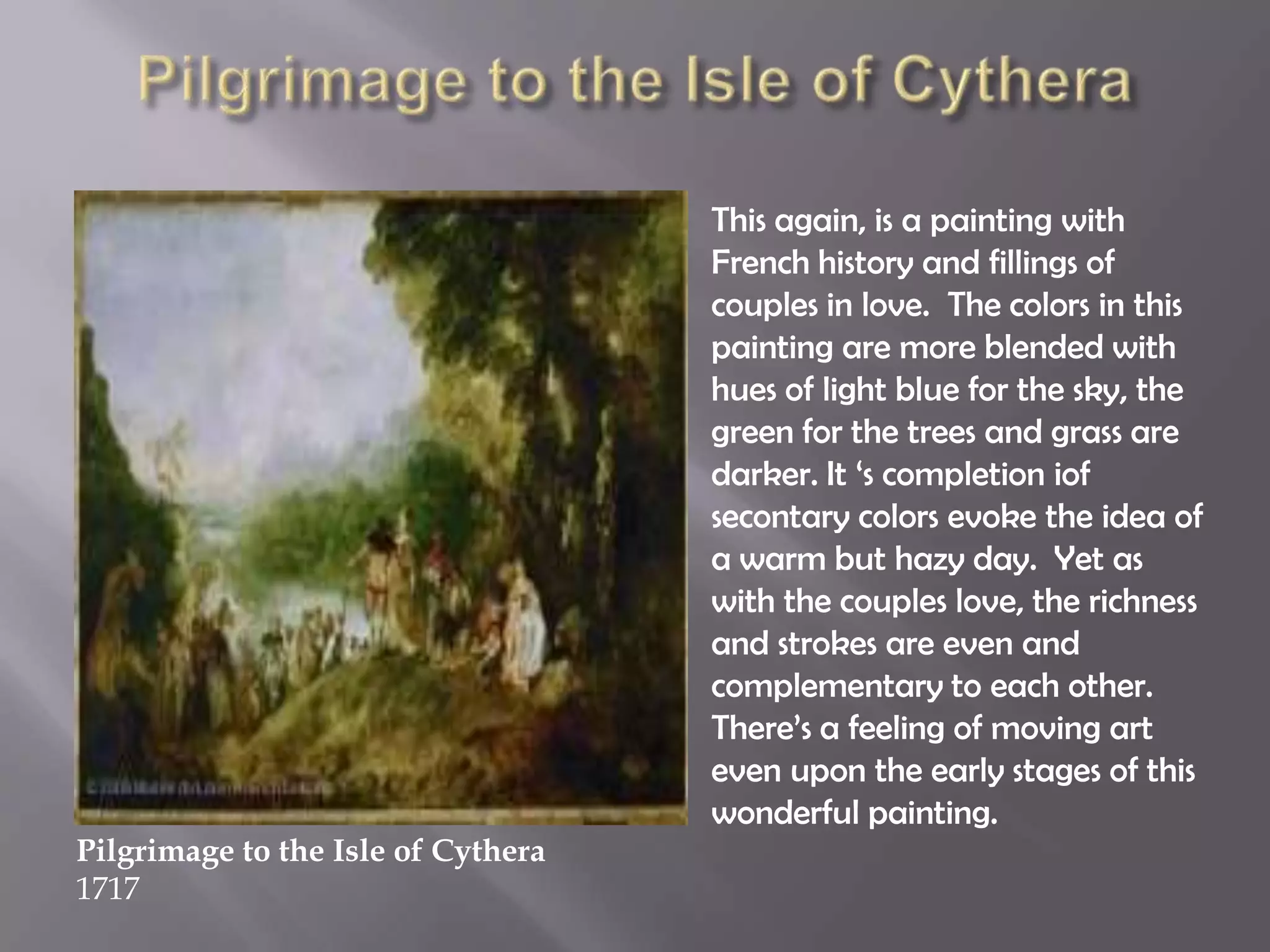 This again, is a painting with
French history and fillings of
couples in love. The colors in this
painting are more blended with
hues of light blue for the sky, the
green for the trees and grass are
darker. It „s completion iof
secontary colors evoke the idea of
a warm but hazy day. Yet as
with the couples love, the richness
and strokes are even and
complementary to each other.
There‟s a feeling of moving art
even upon the early stages of this
wonderful painting.
Pilgrimage to the Isle of Cythera
1717
 