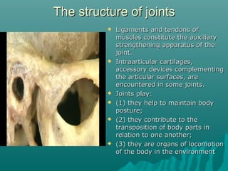 TThhee ssttrruuccttuurree ooff jjooiinnttss 
 LLiiggaammeennttss aanndd tteennddoonnss ooff 
mmuusscclleess ccoonnssttiittuuttee tthhee aauuxxiilliiaarryy 
ssttrreennggtthheenniinngg aappppaarraattuuss ooff tthhee 
jjooiinntt.. 
 IInnttrraaaarrttiiccuullaarr ccaarrttiillaaggeess,, 
aacccceessssoorryy ddeevviicceess ccoommpplleemmeennttiinngg 
tthhee aarrttiiccuullaarr ssuurrffaacceess,, aarree 
eennccoouunntteerreedd iinn ssoommee jjooiinnttss.. 
 JJooiinnttss ppllaayy:: 
 ((11)) tthheeyy hheellpp ttoo mmaaiinnttaaiinn bbooddyy 
ppoossttuurree;; 
 ((22)) tthheeyy ccoonnttrriibbuuttee ttoo tthhee 
ttrraannssppoossiittiioonn ooff bbooddyy ppaarrttss iinn 
rreellaattiioonn ttoo oonnee aannootthheerr;; 
 ((33)) tthheeyy aarree oorrggaannss ooff llooccoommoottiioonn 
ooff tthhee bbooddyy iinn tthhee eennvviirroonnmmeenntt 
 