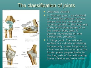 TThhee ccllaassssiiffiiccaattiioonn ooff jjooiinnttss 
 UUNNIIAAXXIIAALL JJOOIINNTTSS 
 11.. TTrroocchhooiidd jjooiinntt -- aa ccyylliinnddrriiccaall 
oorr wwhheeeell--lliikkee aarrttiiccuullaarr ssuurrffaaccee 
wwhhoossee aaxxiiss iiss aa vveerrttiiccaall lliinnee 
rruunnnniinngg ppaarraalllleell ttoo tthhee lloonngg aaxxiiss 
ooff tthhee aarrttiiccuullaattiinngg bboonneess oorr ttoo 
tthhee vveerrttiiccaall bbooddyy aaxxiiss;; iitt 
ppeerrmmiittss mmoovveemmeennttss oonn oonnee 
vveerrttiiccaall aaxxiiss ((rroottaattiioonn)).. 
 22.. HHiinnggee jjooiinntt.. TThhee aarrttiiccuullaarr 
ssuurrffaaccee iiss aa ccyylliinnddeerr ssttrreettcchhiinngg 
ttrraannssvveerrsseellyy wwhhoossee lloonngg aaxxiiss iiss 
aa ttrraannssvveerrssee lliinnee rruunnnniinngg iinn tthhee 
ffrroonnttaall ppllaannee ppeerrppeennddiiccuullaarr ttoo 
tthhee lloonngg aaxxiiss ooff tthhee aarrttiiccuullaattiinngg 
bboonneess ((fflleexxiioonn aanndd eexxtteennssiioonn)).. 
 