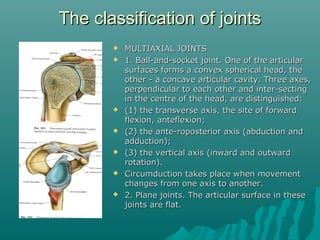 TThhee ccllaassssiiffiiccaattiioonn ooff jjooiinnttss 
 MMUULLTTIIAAXXIIAALL JJOOIINNTTSS 
 11.. BBaallll--aanndd--ssoocckkeett jjooiinntt.. OOnnee ooff tthhee aarrttiiccuullaarr 
ssuurrffaacceess ffoorrmmss aa ccoonnvveexx sspphheerriiccaall hheeaadd,, tthhee 
ootthheerr -- aa ccoonnccaavvee aarrttiiccuullaarr ccaavviittyy.. TThhrreeee aaxxeess,, 
ppeerrppeennddiiccuullaarr ttoo eeaacchh ootthheerr aanndd iinntteerr--sseeccttiinngg 
iinn tthhee cceennttrree ooff tthhee hheeaadd,, aarree ddiissttiinngguuiisshheedd:: 
 ((11)) tthhee ttrraannssvveerrssee aaxxiiss,, tthhee ssiittee ooff ffoorrwwaarrdd 
fflleexxiioonn,, aanntteefflleexxiioonn;; 
 ((22)) tthhee aannttee--rrooppoosstteerriioorr aaxxiiss ((aabbdduuccttiioonn aanndd 
aadddduuccttiioonn));; 
 ((33)) tthhee vveerrttiiccaall aaxxiiss ((iinnwwaarrdd aanndd oouuttwwaarrdd 
rroottaattiioonn)).. 
 CCiirrccuummdduuccttiioonn ttaakkeess ppllaaccee wwhheenn mmoovveemmeenntt 
cchhaannggeess ffrroomm oonnee aaxxiiss ttoo aannootthheerr.. 
 22.. PPllaannee jjooiinnttss.. TThhee aarrttiiccuullaarr ssuurrffaaccee iinn tthheessee 
jjooiinnttss aarree ffllaatt.. 
