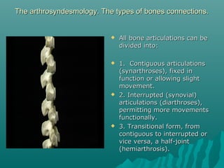 The arthrosyndesmology. The types ooff bboonneess ccoonnnneeccttiioonnss.. 
 AAllll bboonnee aarrttiiccuullaattiioonnss ccaann bbee 
ddiivviiddeedd iinnttoo:: 
 11.. CCoonnttiigguuoouuss aarrttiiccuullaattiioonnss 
((ssyynnaarrtthhrroosseess)),, ffiixxeedd iinn 
ffuunnccttiioonn oorr aalllloowwiinngg sslliigghhtt 
mmoovveemmeenntt.. 
 22.. IInntteerrrruupptteedd ((ssyynnoovviiaall)) 
aarrttiiccuullaattiioonnss ((ddiiaarrtthhrroosseess)),, 
ppeerrmmiittttiinngg mmoorree mmoovveemmeennttss 
ffuunnccttiioonnaallllyy.. 
 33.. TTrraannssiittiioonnaall ffoorrmm,, ffrroomm 
ccoonnttiigguuoouuss ttoo iinntteerrrruupptteedd oorr 
vviiccee vveerrssaa,, aa hhaallff--jjooiinntt 
((hheemmiiaarrtthhrroossiiss)).. 
 