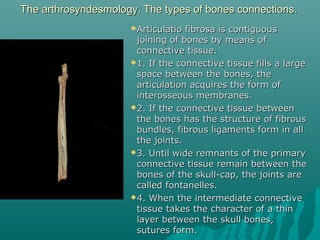 The arthrosyndesmology. The types ooff bboonneess ccoonnnneeccttiioonnss.. 
AArrttiiccuullaattiioo ffiibbrroossaa iiss ccoonnttiigguuoouuss 
jjooiinniinngg ooff bboonneess bbyy mmeeaannss ooff 
ccoonnnneeccttiivvee ttiissssuuee.. 
11.. IIff tthhee ccoonnnneeccttiivvee ttiissssuuee ffiillllss aa llaarrggee 
ssppaaccee bbeettwweeeenn tthhee bboonneess,, tthhee 
aarrttiiccuullaattiioonn aaccqquuiirreess tthhee ffoorrmm ooff 
iinntteerroosssseeoouuss mmeemmbbrraanneess.. 
22.. IIff tthhee ccoonnnneeccttiivvee ttiissssuuee bbeettwweeeenn 
tthhee bboonneess hhaass tthhee ssttrruuccttuurree ooff ffiibbrroouuss 
bbuunnddlleess,, ffiibbrroouuss lliiggaammeennttss ffoorrmm iinn aallll 
tthhee jjooiinnttss.. 
33.. UUnnttiill wwiiddee rreemmnnaannttss ooff tthhee pprriimmaarryy 
ccoonnnneeccttiivvee ttiissssuuee rreemmaaiinn bbeettwweeeenn tthhee 
bboonneess ooff tthhee sskkuullll--ccaapp,, tthhee jjooiinnttss aarree 
ccaalllleedd ffoonnttaanneelllleess.. 
44.. WWhheenn tthhee iinntteerrmmeeddiiaattee ccoonnnneeccttiivvee 
ttiissssuuee ttaakkeess tthhee cchhaarraacctteerr ooff aa tthhiinn 
llaayyeerr bbeettwweeeenn tthhee sskkuullll bboonneess,, 
ssuuttuurreess ffoorrmm.. 
 