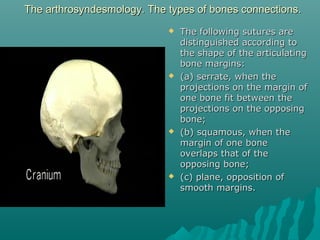 The arthrosyndesmology. The types ooff bboonneess ccoonnnneeccttiioonnss.. 
 TThhee ffoolllloowwiinngg ssuuttuurreess aarree 
ddiissttiinngguuiisshheedd aaccccoorrddiinngg ttoo 
tthhee sshhaappee ooff tthhee aarrttiiccuullaattiinngg 
bboonnee mmaarrggiinnss:: 
 ((aa)) sseerrrraattee,, wwhheenn tthhee 
pprroojjeeccttiioonnss oonn tthhee mmaarrggiinn ooff 
oonnee bboonnee ffiitt bbeettwweeeenn tthhee 
pprroojjeeccttiioonnss oonn tthhee ooppppoossiinngg 
bboonnee;; 
 ((bb)) ssqquuaammoouuss,, wwhheenn tthhee 
mmaarrggiinn ooff oonnee bboonnee 
oovveerrllaappss tthhaatt ooff tthhee 
ooppppoossiinngg bboonnee;; 
 ((cc)) ppllaannee,, ooppppoossiittiioonn ooff 
ssmmooootthh mmaarrggiinnss.. 
 