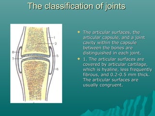 TThhee ccllaassssiiffiiccaattiioonn ooff jjooiinnttss 
 TThhee aarrttiiccuullaarr ssuurrffaacceess,, tthhee 
aarrttiiccuullaarr ccaappssuullee,, aanndd aa jjooiinntt 
ccaavviittyy wwiitthhiinn tthhee ccaappssuullee 
bbeettwweeeenn tthhee bboonneess aarree 
ddiissttiinngguuiisshheedd iinn eeaacchh jjooiinntt.. 
 11.. TThhee aarrttiiccuullaarr ssuurrffaacceess aarree 
ccoovveerreedd bbyy aarrttiiccuullaarr ccaarrttiillaaggee,, 
wwhhiicchh iiss hhyyaalliinnee,, lleessss ffrreeqquueennttllyy 
ffiibbrroouuss,, aanndd 00..22--00..55 mmmm tthhiicckk.. 
TThhee aarrttiiccuullaarr ssuurrffaacceess aarree 
uussuuaallllyy ccoonnggrruueenntt.. 
 