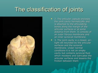 TThhee ccllaassssiiffiiccaattiioonn ooff jjooiinnttss 
 22.. TThhee aarrttiiccuullaarr ccaappssuullee eenncclloosseess 
tthhee jjooiinntt ccaavviittyy hheerrmmeettiiccaallllyy aanndd 
iiss aattttaacchheedd ttoo tthhee aarrttiiccuullaattiinngg 
bboonneess aalloonngg tthhee mmaarrggiinn ooff tthhee 
aarrttiiccuullaarr ssuurrffaacceess oorr aatt ssoommee 
ddiissttaannccee ffrroomm tthheemm.. IItt ccoonnssiissttss ooff 
aann oouutteerr ffiibbrroouuss mmeemmbbrraannee aanndd 
aann iinnnneerr ssyynnoovviiaall mmeemmbbrraannee.. 
 33.. TThhee jjooiinntt ccaavviittyy iiss aa cclloosseedd,, aaiirr-- 
ttiigghhtt sslliitt bboouunnddeedd bbyy tthhee aarrttiiccuullaarr 
ssuurrffaacceess aanndd tthhee ssyynnoovviiaall 
mmeemmbbrraannee.. UUnnddeerr nnoorrmmaall 
ccoonnddiittiioonnss iitt iiss nnoott aann eemmppttyy 
ccaavviittyy bbuutt ccoonnttaaiinnss ssyynnoovviiaall fflluuiidd 
wwhhiicchh mmooiisstteennss aanndd lluubbrriiccaatteess tthhee 
aarrttiiccuullaarr ssuurrffaacceess aanndd lleesssseennss tthhee 
ffrriiccttiioonn bbeettwweeeenn tthheemm 
 