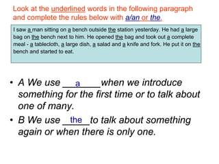 Look at the underlined words in the following paragraph
and complete the rules below with a/an or the.
I saw a man sitting on a bench outside the station yesterday. He had a large
bag on the bench next to him. He opened the bag and took out a complete
meal - a tablecloth, a large dish, a salad and a knife and fork. He put it on the
bench and started to eat.




• A We use _______when we introduce
               a
  something for the first time or to talk about
  one of many.
• B We use _____to talk about something
             the
  again or when there is only one.
 