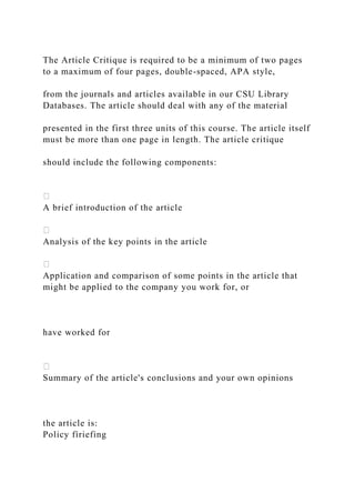 The Article Critique is required to be a minimum of two pages
to a maximum of four pages, double-spaced, APA style,
from the journals and articles available in our CSU Library
Databases. The article should deal with any of the material
presented in the first three units of this course. The article itself
must be more than one page in length. The article critique
should include the following components:
A brief introduction of the article
Analysis of the key points in the article
Application and comparison of some points in the article that
might be applied to the company you work for, or
have worked for
Summary of the article's conclusions and your own opinions
the article is:
Policy fíriefing
 