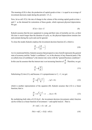 The meaning of (8) is that, the production of capital goods at time t is equal to an average of
investment decisions made during the period ),( tt  .
Now, let us call )(tK the rate of change in the volume of the existing capital goods at time t
and U as the demand for restoration of these goods, which represent physical depreciation.
We get:
UtLtK  )()( (9)
Kalecki assumes that the new equipment is young and their rates of mortality are low, as their
life time is much longer than the duration of cycle, so, the physical depreciation remains law
and constant during the cycle and can be ignored.
To close the model, Kalecki employs the investment decision function (C), which is:






 r
K
B
f
K
D
(10)
As it is mentioned before, Kalecki assumes that prospective rate of profit represents the general
state of economy and the “lender’s confidence”; so, in the absence of any financial panic (“the
so-called crises of confidence”), the interest rate varies with the “general business conditions”.
In this case he assumes that the interest rate is an increasing function of
K
B
. Therefore, we get:







K
B
K
D
 (11)
Substituting (5) into (11), and because B is proportionate to IC 1 , we get:





 

K
IC
K
D 1
 , ( 0 ) (12)
which is another representation of the equation (D). Kalecki assumes that (12) is a linear
function; that is:
n
K
IC
m
K
D


 1
, )0,( nm (13)
By multiplying both sides of (13) by K , the investment decision (investment order) function
can be written as a linear function of investment I and capital stock K . That is:
nKICmD  )( 1 , or
)()]([)( 1 tnKtICmtD  (14)
 