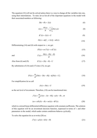 The equation (14) will not be solved unless there is a way to change all the variables into one,
using their interrelations. To start, let us list all of the important equations in the model with
their associated numbers as following:
)()( tLtD  (6)


t
t
dD
tW
tI



)(
1)(
)( (8)
UtLtK  )()( (9)
)()]([)( 1 tnKtICmtD  (14)
Differentiating (14) and (8) with respect to t , we get:
)()()( tKntImtD  (15)
and

)()(
)(


tDtD
tI (16)
Also from (6) and (9): UtDtK  )()(  (17)
By substitution of (16) and (17) into (15), we get:
])([)]()([)( UtDntDtD
m
tD  

(18)
For simplification let us call
UtDtJ  )()( (19)
as the net level of investment. Therefore, (18) can be transformed into:
)()]()([)( 

 tnJtJtJ
m
tJ , or
)()()()( tJtmJtJnm   (20)
which is a mixed linear differential-difference equation with constant coefficients. The solution
of this equation will be an investment decision function, expressed in terms of t and other
parameters in the model, which under certain conditions behaves cyclically.
To solve the equation let us re-write (20) as:
)()()(  tbJtaJtJ (21)
 