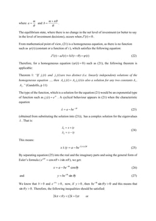 where

m
a  and

nm
b

 .
The equilibrium state, where there is no change in the net level of investment (or better to say
in the level of investment decisions), occurs when 0)(  tJ .
From mathematical point of view, (21) is a homogeneous equation, as there is no function
such as )(t (constant or a function of t ), which satisfies the following equation:
)()()()( ttbJtaJtJ   (22)
Therefore, for a homogeneous equation ( 0)( t ) such as (21), the following theorem is
applicable:
Theorem 1: “If )(1 tj and )(2 tj are two distinct (i.e. linearly independent) solutions of the
homogeneous equation …, then )()( 2211 tjAtjA  is also a solution for any two constants 1A ,
2A .” (Gandolfo, p 11)
The type of the function, which is a solution for the equation (21) would be an exponential type
of function such as t
etj 
)(1 . A cyclical behaviour appears in (21) when the characteristic
equation

 
 bea (23)
(obtained from substituting the solution into (21)), has a complex solution for the eigenvalues
 . That is:
iyx
iyx


2
1


(24)
This means:
 iyx
beaiyx 
 (25)
By separating equation (25) into the real and the imaginary parts and using the general form of
Euler’s formula ( 
ninein
sincos  ), we get:
ybeax x

cos
 (26)
and ybey x

sin
 (27)
We know that 0b and 0 x
e 
, now, if 0y , then 0sin 
ybe x

and this means that
0sin y . Therefore, the following inequalities should be satisfied:
 )12(2  kyk or
 