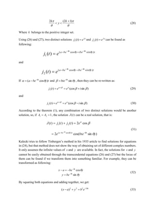 


 )12(2 

k
y
k
(28)
Where k belongs to the positive integer set.
Using (26) and (27), two distinct solutions t
etj 1
)(1

 and t
etj 2
)(2

 can be found as
following:
tyibeybea xx
etj )sincos(
1 )(   


and
tyibeybea xx
etj )sincos(
2 )(   


If tybea x
)cos(  
 and ybte x
 
sin
 , then they can be re-written as:
)sin(cos)(1 
ieetj i
 
(29)
and
)sin(cos)(2 
ieetj i
 
(30)
According to the theorem (1), any combination of two distinct solutions would be another
solution, so, if 121  AA , the solution )(tJ can be a real solution, that is:
)sincos(2
cos2)()()(
)cos(
21
ybtee
etjtjtJ
xtybea x





 


(31)
Kalecki tries to follow Tinbergen’s method in his 1935 article to find solutions for equations
in (24), but that method does not show the way of obtaining set of different complex numbers.
It only assumes the infinite values of x and y are available. In fact, the solutions for x and y
cannot be easily obtained through the transcendental equations (26) and (27) but the locus of
them can be found if we transform them into something familiar. For example, they can be
transformed as following:
ybey
ybeax
x
x




sin
cos




(32)
By squaring both equations and adding together, we get:
x
ebyax 2222
)( 
 (33)
 