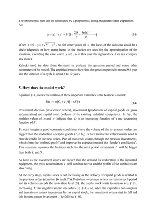The exponential part can be substituted by a polynomial, using Maclaurin series expansion.
So;
]
!2
)(4
!1
2
1[)(
2
222

xx
byax

(34)
When 0x ; 22
aby  , but for other values of x , the locus of the solutions could be a
circle (depends on how many items in the bracket are used for the approximation of the
solutions, excluding the case where 0y , as in this case the eigenvalues  are not complex
any more).
Kalecki used the data from Germany to evaluate the gestation period and some other
parameters of his model. The empirical results show that the gestation period is around 0.6 year
and the duration of a cycle is about 8 to 12 years.
5. How does the model work?
Equation (14) shows the relation of three important variables in the Kalecki’s model:
)()]([)( 1 tnKtICmtD  (14)
Investment decision (investment orders), investment (production of capital goods or gross
accumulation) and capital stock (volume of the existing industrial equipment). In fact, the
positive values of m and n indicate that D is an increasing function of I and decreasing
function of K .
To start imagine a good economic conditions where the volume of the investment orders are
bigger than the production of capital goods )( 11 DI  , which means that entrepreneurs need to
provide credit for the new orders. Part of that credit comes through the previous investments,
which form the “realised profit” and improve the expectations and the “lender’s confidence”.
This situation improves the business such that the next period investment 2I will be bigger
than both 1I and 1D .
As long as the investment orders are bigger than the demand for restoration of the industrial
equipment, the gross accumulation I will continue to rise and the profits of the capitalists are
also rising.
At the early stage, capital stock is not increasing as the delivery of capital goods is related to
the previous orders (equation (6) and (17)). But when investment orders increase in each period
and its volume exceeds the restoration level )(U , the capital stock starts to increase (eq. (17)).
Increasing K has negative impact on orders (eq. (14)), so, when the capitalists consumption
and investment cannot increase as fast as capital stock, the investment orders start to fall and
this in turn, causes investment I to fall (eq. (16)).
 