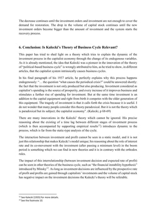 The decrease continues until the investment orders and investment are not enough to cover the
demand for restoration. The drop in the volume of capital stock continues until the new
investment orders become bigger than the amount of investment and the system starts the
recovery process.
6. Conclusion: Is Kalecki’s Theory of Business Cycle Relevant?
This paper has tried to shed light on a theory which tries to explain the dynamic of the
investment process in the capitalist economy through the change of its endogenous variables.
As it is already mentioned, the idea that Kalecki was a pioneer in the innovation of the theory
of “political-based business cycle” is wrongly attributed to him, as he tried to show, in different
articles, that the capitalist system intrinsically causes business cycles.
In his final paragraph of his 1937 article, he perfectly explains why this process happens
endogenously: “… the question “what causes the periodical crisis?” could be answered shortly:
the fact that the investment is not only produced but also producing. Investment considered as
capitalist’s spending is the source of prosperity, and every increase of it improves business and
stimulates a further rise of spending for investment. But at the same time investment is an
addition to the capital equipment and right from birth it competes with the older generation of
this equipment. The tragedy of investment is that it calls forth the crisis because it is useful. I
do not wonder that many people consider this theory paradoxical. But it is not the theory which
is paradoxical but its subject; the capitalist economy”. (Kalecki, p 68-69)
There are many innovations in the Kalecki’ theory which cannot be ignored. His precise
reasoning about the existing of a time lag between different stages of investment process
(which is then accompanied by supporting empirical results12
) introduces dynamic to the
process, which is far from the static-type analysis of the cycle.
The interaction between investment and profit cannot be seen in a static model, and it is not
just this relationship that makes Kalecki’s model unique; his reasoning about the role of interest
rate and its co-movement with the investment (after passing a minimum level) in the boom
period is something which we can find in new theories and it is in contrary with the orthodox
rules.
The impact of this interrelationship (between investment decision and expected rate of profit)
can be seen in other theories of the business cycle, such as “the financial instability hypothesis”
introduced by Minsky13
. As long as investment decisions are influenced by the prospective rate
of profit and profits are gained through capitalists’ investments and the volume of capital stock
has negative impact on the investment decisions the Kalecki’s theory will be referable.
12
See Kalecki (1935) for more details.
13
See the footnote 10.
 