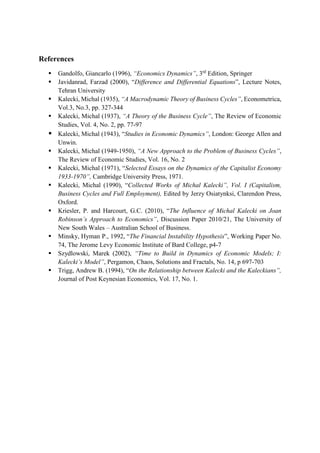 References
 Gandolfo, Giancarlo (1996), “Economics Dynamics”, 3rd
Edition, Springer
 Javidanrad, Farzad (2000), “Difference and Differential Equations”, Lecture Notes,
Tehran University
 Kalecki, Michal (1935), “A Macrodynamic Theory of Business Cycles”, Econometrica,
Vol.3, No.3, pp. 327-344
 Kalecki, Michal (1937), “A Theory of the Business Cycle”, The Review of Economic
Studies, Vol. 4, No. 2, pp. 77-97
 Kalecki, Michal (1943), “Studies in Economic Dynamics”, London: George Allen and
Unwin.
 Kalecki, Michal (1949-1950), “A New Approach to the Problem of Business Cycles”,
The Review of Economic Studies, Vol. 16, No. 2
 Kalecki, Michal (1971), “Selected Essays on the Dynamics of the Capitalist Economy
1933-1970”, Cambridge University Press, 1971.
 Kalecki, Michal (1990), “Collected Works of Michal Kalecki”, Vol. I (Capitalism,
Business Cycles and Full Employment), Edited by Jerzy Osiatynksi, Clarendon Press,
Oxford.
 Kriesler, P. and Harcourt, G.C. (2010), “The Influence of Michal Kalecki on Joan
Robinson’s Approach to Economics”, Discussion Paper 2010/21, The University of
New South Wales – Australian School of Business.
 Minsky, Hyman P., 1992, “The Financial Instability Hypothesis”, Working Paper No.
74, The Jerome Levy Economic Institute of Bard College, p4-7
 Szydlowski, Marek (2002), “Time to Build in Dynamics of Economic Models; I:
Kalecki’s Model”, Pergamon, Chaos, Solutions and Fractals, No. 14, p 697-703
 Trigg, Andrew B. (1994), “On the Relationship between Kalecki and the Kaleckians”,
Journal of Post Keynesian Economics, Vol. 17, No. 1.
 