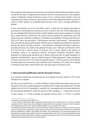 In his analysis of the national income he does not include the trade and the government sectors;
not just for the sake of simplicity but he believes that the investment process in the capitalist
system is inherently causing the business cycles even in a closed system and this is also not
associated to any policy chosen by a government to reach full employment before an election,
which is called “political or politically-based business cycle” and is wrongly attributed to
Kalecki.
In fact, what Kalecki says in his mid-1940s works4
, is about the role and the knowledge of
government in stimulating the economic activities to reach to the level of full employment at
the cost of budget deficit but he also believes that capitalist system needs unemployed ‘working
class’ people because without that “the system would exasperate the underlying social and
political tensions resulting in problems of discipline and instability” (Kriesler and Harcourt,
2010, p17), due to the growing of “self-assurance and class-consciousness”5
. Knowing these
facts, governments play a political game with the issue of unemployment before the election to
increase the chance of being re-elected. “Joan Robinson reinterpreted Kalecki’s analysis as
providing the basis of a model of the political business cycle” (Kriesler and Harcourt, 2010,
p17) but the fact is that his theory of business cycle is purely related to the process of
investment, which is an interaction between investment (including investment orders,
production of capital goods and deliveries of them), profit and stock of capital equipment. It
might be true that Kalecki’s ideas on “political aspects of full employment” made a foundation
for such a claim but in his 1937 article, he explicitly asserts: “in the last section I show that the
investment processes necessarily create a business cycle”, (Kalecki, p77), and he never attempt
to change his idea about, what he believed in, the main cause of a business cycle.
2. Short-period Equilibrium and the Dynamic Process
In an attempt to analyse the investment process in a capitalist economy, Kalecki’s 1937 article
introduces two concepts:
A) ‘Short-period Equilibrium’, in which he follows a basic profit maximization rule for every
enterprise with a given capital equipment to find the level of output and employment6
. He then
explains how the level of spending by capitalists for consumption and investment determines
the short-period equilibrium; where the amount of their spending ICc  determines the level
of their income SCc  and eventually the equality between them SI  (with a causality
4
See Kalecki’s collected works (1990), Vol. 1.
5
In fact, Kalecki’s observations about capitalist economy made him to believe that “the reserve of capital
equipment and the reserve army of unemployed are typical features of capitalist economy, at least throughout
a considerable part of the cycle.” (Kalecki, Collected Works vol. 2, hereafter CWII, p.311)
6
According to the profit maximisations rule each enterprise employs workers up to the point that its marginal
revenue is equal to the marginal cost. Kalecki subtracts the price of raw materials from the price of output and
the cost of production to obtain ‘value added’ and ‘labour’ costs respectively. So, an enterprise produces at the
point where its marginal value added is equal to its marginal labour cost. The sum of all ‘value added’ for each
enterprise plus the sum of all workers’ incomes represents the national income. So, he starts from a micro-level
analysis and then extends that to a macro-level analysis.
 