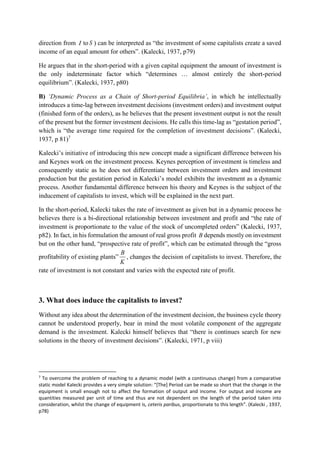direction from I to S ) can be interpreted as “the investment of some capitalists create a saved
income of an equal amount for others”. (Kalecki, 1937, p79)
He argues that in the short-period with a given capital equipment the amount of investment is
the only indeterminate factor which “determines … almost entirely the short-period
equilibrium”. (Kalecki, 1937, p80)
B) ‘Dynamic Process as a Chain of Short-period Equilibria’, in which he intellectually
introduces a time-lag between investment decisions (investment orders) and investment output
(finished form of the orders), as he believes that the present investment output is not the result
of the present but the former investment decisions. He calls this time-lag as “gestation period”,
which is “the average time required for the completion of investment decisions”. (Kalecki,
1937, p 81)7
Kalecki’s initiative of introducing this new concept made a significant difference between his
and Keynes work on the investment process. Keynes perception of investment is timeless and
consequently static as he does not differentiate between investment orders and investment
production but the gestation period in Kalecki’s model exhibits the investment as a dynamic
process. Another fundamental difference between his theory and Keynes is the subject of the
inducement of capitalists to invest, which will be explained in the next part.
In the short-period, Kalecki takes the rate of investment as given but in a dynamic process he
believes there is a bi-directional relationship between investment and profit and “the rate of
investment is proportionate to the value of the stock of uncompleted orders” (Kalecki, 1937,
p82). In fact, in his formulation the amount of real gross profit B depends mostly on investment
but on the other hand, “prospective rate of profit”, which can be estimated through the “gross
profitability of existing plants”
K
B
, changes the decision of capitalists to invest. Therefore, the
rate of investment is not constant and varies with the expected rate of profit.
3. What does induce the capitalists to invest?
Without any idea about the determination of the investment decision, the business cycle theory
cannot be understood properly, bear in mind the most volatile component of the aggregate
demand is the investment. Kalecki himself believes that “there is continues search for new
solutions in the theory of investment decisions”. (Kalecki, 1971, p viii)
7
To overcome the problem of reaching to a dynamic model (with a continuous change) from a comparative
static model Kalecki provides a very simple solution: “[The] Period can be made so short that the change in the
equipment is small enough not to affect the formation of output and income. For output and income are
quantities measured per unit of time and thus are not dependent on the length of the period taken into
consideration, whilst the change of equipment is, ceteris paribus, proportionate to this length”. (Kalecki , 1937,
p78)
 